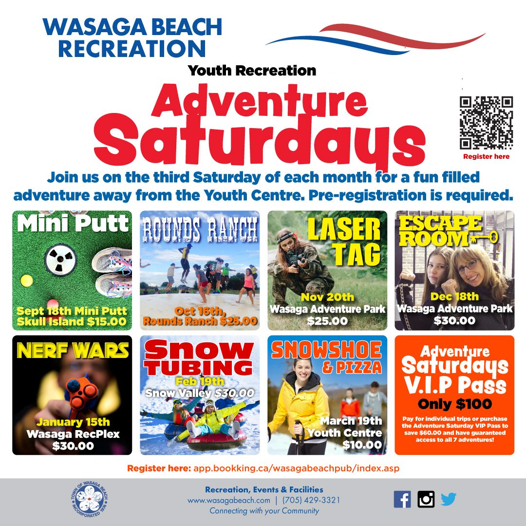 Wasaga Beach Recreation Youth Centre. Adventure Saturday Poster. Text: Join us on the third Saturday of each month for a fun filled adventure away from the Youth Centre. Register here QR code in top right corner. Pre- Registration us required. Mini Putt- September 10th Mini Putt Skull Island $15.00. Rounds Ranch October 16th at Rounds Ranch $25.00. Laser Tag November 20th at Wasaga Adventure Park $25.00. Escape Room December 18th at Wasaga Adventure Park $30.00. Nerf Wars January 15th at Wasaga RecPlex $30.00. Snow Tubing February 19th at Snow Valley $30.00. Snowshoe and Pizza March 19th at Youth Centre $10.00. Adventure Saturday VIP Pass- Pay for individual trips or purchase the Adventure Saturday VIP Pass to save $60.00 and have guaranteed access to all 7 trips. Register here QR Codes. Register here: app.bookking.ca/wasagabeachpub/index.asp. Town of Wasaga Beach footer with contact phone number 705-429-3321.